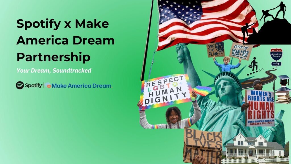 Spotify x Make America Dream Partnership
Your Dream, Soundtracked
Set against a green gradient background, the collage to the right features symbols and causes tied to modern interpretations of the American Dream:
The Statue of Liberty, holding a "Respect LGBTQ+ Human Dignity" sign.
A large American flag with silhouetted figures climbing a mountain, symbolizing struggle and aspiration.
Protest signs:
“Black Lives Matter”
“Women’s Rights Are Human Rights”
“Save the Planet!”
“Clean Up Your Mess”
A child pointing to a sign reading “Next Exit: American Dream”
Education and housing icons (graduation cap, home)
Diverse representation of people and movements