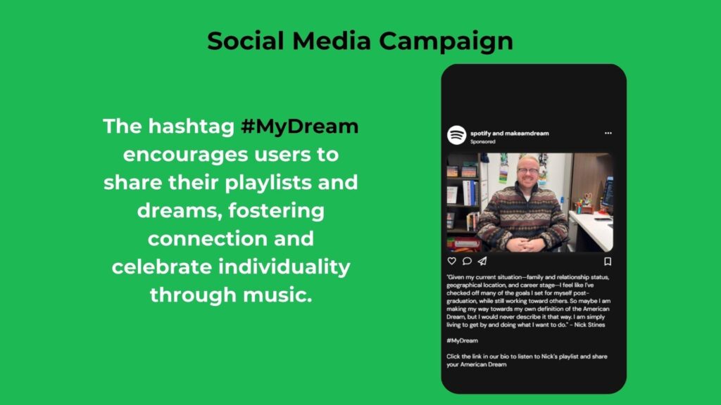 Social Media Campaign
The hashtag #MyDream encourages users to share their playlists and dreams, fostering connection and celebrate individuality through music.
Instagram post mock-up text (on the phone screen):
spotify and makeamerdream
Sponsored
“Given my current situation—family and relationship status, geographical location, and career stage—I feel like I’ve checked off many of the goals I set for myself post-graduation, while still working toward others. So maybe I am making my way towards my own definition of the American Dream, but I would never describe it that way. I am simply trying to be my best and doing what I want to do.”
– Nick Stines
#MyDream
Click the link in our bio to listen to Nick’s playlist and share your American Dream.